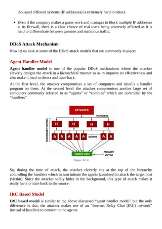 thousand	different	systems	(IP	addresses)	is	extremely	hard	to	detect.
	
Even	if	the	company	makes	a	guess	work	and	manages	to	block	multiple	IP	addresses
at	its	firewall,	there	is	a	clear	chance	of	real	users	being	adversely	affected	as	it	is
hard	to	differentiate	between	genuine	and	malicious	traffic.
	
DDoS	Attack	Mechanism
Now	let	us	look	at	some	of	the	DDoS	attack	models	that	are	commonly	in	place:
	
Agent	Handler	Model
Agent	 handler	 model	 is	 one	 of	 the	 popular	 DDoS	 mechanisms	 where	 the	 attacker
cleverly	designs	the	attack	in	a	hierarchical	manner	so	as	to	improve	its	effectiveness	and
also	make	it	hard	to	detect	and	trace	back.
At	 the	 first	 level,	 the	 attacker	 compromises	 a	 set	 of	 computers	 and	 installs	 a	 handler
program	 on	 them.	 At	 the	 second	 level,	 the	 attacker	 compromises	 another	 large	 set	 of
computers	commonly	referred	to	as	“agents”	or	“zombies”	which	are	controlled	by	the
“handlers”.
	
Figure	12.	4
	
So,	 during	 the	 time	 of	 attack,	 the	 attacker	 cleverly	 sits	 at	 the	 top	 of	 the	 hierarchy
controlling	the	handlers	which	in	turn	initiate	the	agents	(zombies)	to	attack	the	target	host
(victim).	Since	the	attacker	safely	hides	in	the	background,	this	type	of	attack	makes	it
really	hard	to	trace	back	to	the	source.
	
IRC	Based	Model
IRC	based	model	is	similar	to	the	above	discussed	“agent	handler	model”	but	the	only
difference	 is	 that,	 the	 attacker	 makes	 use	 of	 an	 “Internet	 Relay	 Chat	 (IRC)	 network”
instead	of	handlers	to	connect	to	the	agents.
	
 