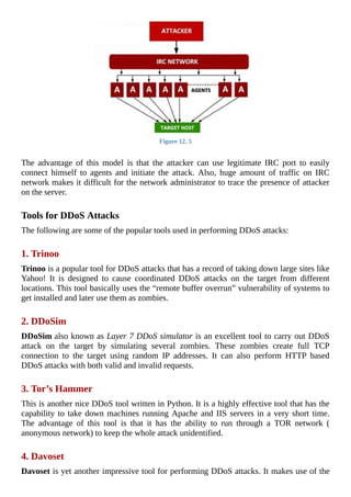 Figure	12.	5
	
The	 advantage	 of	 this	 model	 is	 that	 the	 attacker	 can	 use	 legitimate	 IRC	 port	 to	 easily
connect	 himself	 to	 agents	 and	 initiate	 the	 attack.	 Also,	 huge	 amount	 of	 traffic	 on	 IRC
network	makes	it	difficult	for	the	network	administrator	to	trace	the	presence	of	attacker
on	the	server.
	
Tools	for	DDoS	Attacks
The	following	are	some	of	the	popular	tools	used	in	performing	DDoS	attacks:
	
1.	Trinoo
Trinoo	is	a	popular	tool	for	DDoS	attacks	that	has	a	record	of	taking	down	large	sites	like
Yahoo!	 It	 is	 designed	 to	 cause	 coordinated	 DDoS	 attacks	 on	 the	 target	 from	 different
locations.	This	tool	basically	uses	the	“remote	buffer	overrun”	vulnerability	of	systems	to
get	installed	and	later	use	them	as	zombies.
	
2.	DDoSim
DDoSim	also	known	as	Layer	7	DDoS	simulator	is	an	excellent	tool	to	carry	out	DDoS
attack	 on	 the	 target	 by	 simulating	 several	 zombies.	 These	 zombies	 create	 full	 TCP
connection	 to	 the	 target	 using	 random	 IP	 addresses.	 It	 can	 also	 perform	 HTTP	 based
DDoS	attacks	with	both	valid	and	invalid	requests.
	
3.	Tor’s	Hammer
This	is	another	nice	DDoS	tool	written	in	Python.	It	is	a	highly	effective	tool	that	has	the
capability	to	take	down	machines	running	Apache	and	IIS	servers	in	a	very	short	time.
The	 advantage	 of	 this	 tool	 is	 that	 it	 has	 the	 ability	 to	 run	 through	 a	 TOR	 network	 (
anonymous	network)	to	keep	the	whole	attack	unidentified.
	
4.	Davoset
Davoset	is	yet	another	impressive	tool	for	performing	DDoS	attacks.	It	makes	use	of	the
 