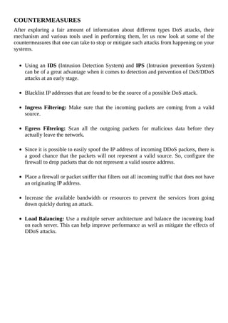 COUNTERMEASURES
After	 exploring	 a	 fair	 amount	 of	 information	 about	 different	 types	 DoS	 attacks,	 their
mechanism	and	various	tools	used	in	performing	them,	let	us	now	look	at	some	of	the
countermeasures	that	one	can	take	to	stop	or	mitigate	such	attacks	from	happening	on	your
systems.
	
Using	an	IDS	(Intrusion	Detection	System)	and	IPS	(Intrusion	prevention	System)
can	be	of	a	great	advantage	when	it	comes	to	detection	and	prevention	of	DoS/DDoS
attacks	at	an	early	stage.
	
Blacklist	IP	addresses	that	are	found	to	be	the	source	of	a	possible	DoS	attack.
	
Ingress	Filtering:	 Make	 sure	 that	 the	 incoming	 packets	 are	 coming	 from	 a	 valid
source.
	
Egress	 Filtering:	 Scan	 all	 the	 outgoing	 packets	 for	 malicious	 data	 before	 they
actually	leave	the	network.
	
Since	it	is	possible	to	easily	spoof	the	IP	address	of	incoming	DDoS	packets,	there	is
a	good	chance	that	the	packets	will	not	represent	a	valid	source.	So,	configure	the
firewall	to	drop	packets	that	do	not	represent	a	valid	source	address.
	
Place	a	firewall	or	packet	sniffer	that	filters	out	all	incoming	traffic	that	does	not	have
an	originating	IP	address.
	
Increase	 the	 available	 bandwidth	 or	 resources	 to	 prevent	 the	 services	 from	 going
down	quickly	during	an	attack.
	
Load	Balancing:	Use	a	multiple	server	architecture	and	balance	the	incoming	load
on	each	server.	This	can	help	improve	performance	as	well	as	mitigate	the	effects	of
DDoS	attacks.
 