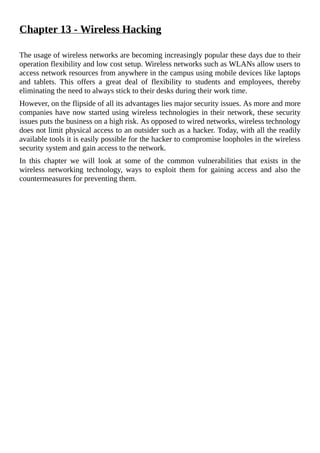 Chapter	13	-	Wireless	Hacking
	
The	usage	of	wireless	networks	are	becoming	increasingly	popular	these	days	due	to	their
operation	flexibility	and	low	cost	setup.	Wireless	networks	such	as	WLANs	allow	users	to
access	network	resources	from	anywhere	in	the	campus	using	mobile	devices	like	laptops
and	 tablets.	 This	 offers	 a	 great	 deal	 of	 flexibility	 to	 students	 and	 employees,	 thereby
eliminating	the	need	to	always	stick	to	their	desks	during	their	work	time.
However,	on	the	flipside	of	all	its	advantages	lies	major	security	issues.	As	more	and	more
companies	have	now	started	using	wireless	technologies	in	their	network,	these	security
issues	puts	the	business	on	a	high	risk.	As	opposed	to	wired	networks,	wireless	technology
does	not	limit	physical	access	to	an	outsider	such	as	a	hacker.	Today,	with	all	the	readily
available	tools	it	is	easily	possible	for	the	hacker	to	compromise	loopholes	in	the	wireless
security	system	and	gain	access	to	the	network.
In	 this	 chapter	 we	 will	 look	 at	 some	 of	 the	 common	 vulnerabilities	 that	 exists	 in	 the
wireless	 networking	 technology,	 ways	 to	 exploit	 them	 for	 gaining	 access	 and	 also	 the
countermeasures	for	preventing	them.
	
 