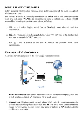 WIRELESS	NETWORK	BASICS
Before	jumping	into	the	actual	hacking,	let	us	go	through	some	of	the	basic	concepts	of
wireless	networking.
The	wireless	standard	is	commonly	represented	as	802.11	and	is	used	to	setup	wireless
local	 area	 networks	 (WLANs)	 in	 environments	 such	 as	 schools	 and	 offices.	 802.11
standard	has	3	leading	protocols	(or	extensions)	as	follows:
	
1.	 802.11a	 -	 It	 offers	 higher	 speed	 (up	 to	 54-Mbps),	 more	 channels	 and	 less
interferences.
	
2.	 802.11b	-	This	protocol	is	also	popularly	known	as	“Wi-Fi”.	This	is	the	standard	that
was	used	in	most	of	the	Wi-Fi	hotspots.
	
3.	 802.11g	 -	 This	 is	 similar	 to	 the	 802.11b	 protocol	 but	 provides	 much	 faster
transmission.
	
Components	of	Wireless	Network
A	wireless	network	comprises	of	the	following	3	basic	components:
	
Figure	13.	1
	
	
1.	 Wi-Fi	Radio	Device:	This	can	be	any	device	that	has	a	wireless	card	(NIC)	built	into
it	such	as	a	laptop,	tablet,	Wi-Fi	enabled	PC	or	a	cell	phone.
	
2.	 Access	Point:	This	is	the	device	which	allows	Wi-Fi	radio	devices	to	connect	to	the
wireless	network	using	Wi-Fi-	standards.	The	AP	then	has	a	wired	connection	to	the
router.	However,	most	modern	routers	now	come	with	built-in	APs	to	eliminate	the
need	for	an	extra	device.
 