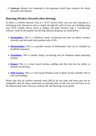 3.	 Gateway:	 Routers	 are	 connected	 to	 the	 gateways	 which	 then	 connects	 the	 whole
network	to	the	Internet.
	
Detecting	Wireless	Networks	(War-Driving)
To	detect	a	wireless	network	such	as	a	Wi-Fi	Access	Point,	you	can	start	roaming	in	a
technology	park,	downtown	area	or	simply	through	the	walls	of	your	own	building	using
your	 Wi-Fi	 capable	 device	 (such	 as	 laptops	 and	 palm	 devices)	 with	 a	 “war-driving”
software.	Some	of	the	popular	war-driving	software	programs	are	listed	below:
	
Netstumbler:	 This	 is	 a	 Windows	 based	 war-driving	 tool	 that	 can	 detect	 wireless
networks	and	also	mark	their	position	with	a	GPS.
	
MiniStumbler:	This	is	a	portable	version	of	NetStumbler	that	can	be	installed	on
handheld	computers.
	
Vistumbler:	 This	 is	 another	 handy	 war-driving	 tool	 for	 Windows	 based	 operating
systems.
	
Kismet:	 This	 is	 a	 Linux	 based	 wireless	 sniffing	 tool	 that	 also	 has	 the	 ability	 to
perform	war-driving.
	
Wifi	Scanner:	This	is	a	GUI	based	Windows	tool	to	detect	all	the	available	APs	in
your	surroundings.
Please	 note	 that	 all	 wireless	 network	 cards	 (NICs)	 are	 not	 same	 and	 some	 may	 not	 be
compatible	with	the	above	mentioned	war-driving	tools.	In	that	case	you	will	have	to	use
the	software	that	came	with	your	wireless	NIC	for	detecting	access	points.
	
 