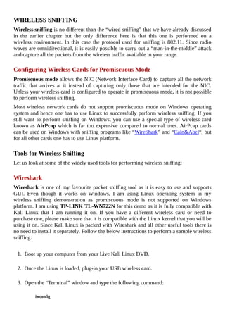 WIRELESS	SNIFFING
Wireless	sniffing	is	no	different	than	the	“wired	sniffing”	that	we	have	already	discussed
in	 the	 earlier	 chapter	 but	 the	 only	 difference	 here	 is	 that	 this	 one	 is	 performed	 on	 a
wireless	environment.	In	this	case	the	protocol	used	for	sniffing	is	802.11.	Since	radio
waves	are	omnidirectional,	it	is	easily	possible	to	carry	out	a	“man-in-the-middle”	attack
and	capture	all	the	packets	from	the	wireless	traffic	available	in	your	range.
	
Configuring	Wireless	Cards	for	Promiscuous	Mode
Promiscuous	mode	allows	the	NIC	(Network	Interface	Card)	to	capture	all	the	network
traffic	 that	 arrives	 at	 it	 instead	 of	 capturing	 only	 those	 that	 are	 intended	 for	 the	 NIC.
Unless	your	wireless	card	is	configured	to	operate	in	promiscuous	mode,	it	is	not	possible
to	perform	wireless	sniffing.
Most	 wireless	 network	 cards	 do	 not	 support	 promiscuous	 mode	 on	 Windows	 operating
system	and	hence	one	has	to	use	Linux	to	successfully	perform	wireless	sniffing.	If	you
still	want	to	perform	sniffing	on	Windows,	you	can	use	a	special	type	of	wireless	card
known	as	AirPcap	which	is	far	too	expensive	compared	to	normal	ones.	AirPcap	cards
can	be	used	on	Windows	with	sniffing	programs	like	“WireShark”	and	“Cain&Abel“,	but
for	all	other	cards	one	has	to	use	Linux	platform.
	
Tools	for	Wireless	Sniffing
Let	us	look	at	some	of	the	widely	used	tools	for	performing	wireless	sniffing:
	
Wireshark
Wireshark	is	one	of	my	favourite	packet	sniffing	tool	as	it	is	easy	to	use	and	supports
GUI.	 Even	 though	 it	 works	 on	 Windows,	 I	 am	 using	 Linux	 operating	 system	 in	 my
wireless	 sniffing	 demonstration	 as	 promiscuous	 mode	 is	 not	 supported	 on	 Windows
platform.	I	am	using	TP-LINK	TL-WN722N	for	this	demo	as	it	is	fully	compatible	with
Kali	 Linux	 that	 I	 am	 running	 it	 on.	 If	 you	 have	 a	 different	 wireless	 card	 or	 need	 to
purchase	one,	please	make	sure	that	it	is	compatible	with	the	Linux	kernel	that	you	will	be
using	it	on.	Since	Kali	Linux	is	packed	with	Wireshark	and	all	other	useful	tools	there	is
no	need	to	install	it	separately.	Follow	the	below	instructions	to	perform	a	sample	wireless
sniffing:
	
1.	 Boot	up	your	computer	from	your	Live	Kali	Linux	DVD.
	
2.	 Once	the	Linux	is	loaded,	plug-in	your	USB	wireless	card.
	
3.	 Open	the	“Terminal”	window	and	type	the	following	command:
	
iwconfig
	
 