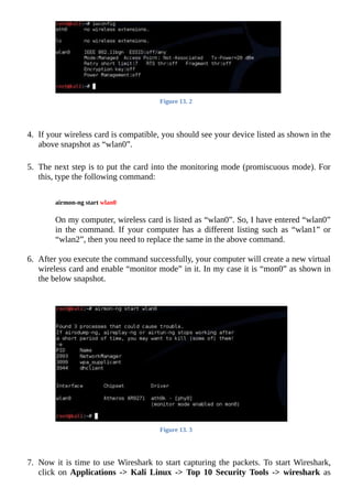 Figure	13.	2
	
	
4.	 If	your	wireless	card	is	compatible,	you	should	see	your	device	listed	as	shown	in	the
above	snapshot	as	“wlan0”.
	
5.	 The	next	step	is	to	put	the	card	into	the	monitoring	mode	(promiscuous	mode).	For
this,	type	the	following	command:
	
	
airmon-ng	start	wlan0
	
	
On	my	computer,	wireless	card	is	listed	as	“wlan0”.	So,	I	have	entered	“wlan0”
in	 the	 command.	 If	 your	 computer	 has	 a	 different	 listing	 such	 as	 “wlan1”	 or
“wlan2”,	then	you	need	to	replace	the	same	in	the	above	command.
6.	 After	you	execute	the	command	successfully,	your	computer	will	create	a	new	virtual
wireless	card	and	enable	“monitor	mode”	in	it.	In	my	case	it	is	“mon0”	as	shown	in
the	below	snapshot.
	
Figure	13.	3
	
	
7.	 Now	it	is	time	to	use	Wireshark	to	start	capturing	the	packets.	To	start	Wireshark,
click	on	Applications	 ->	 Kali	 Linux	 ->	 Top	 10	 Security	 Tools	 ->	 wireshark	 as
 