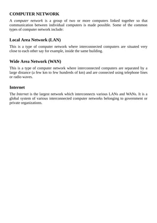 COMPUTER	NETWORK
A	 computer	 network	 is	 a	 group	 of	 two	 or	 more	 computers	 linked	 together	 so	 that
communication	 between	 individual	 computers	 is	 made	 possible.	 Some	 of	 the	 common
types	of	computer	network	include:
	
Local	Area	Network	(LAN)
This	 is	 a	 type	 of	 computer	 network	 where	 interconnected	 computers	 are	 situated	 very
close	to	each	other	say	for	example,	inside	the	same	building.
	
Wide	Area	Network	(WAN)
This	is	a	type	of	computer	network	where	interconnected	computers	are	separated	by	a
large	distance	(a	few	km	to	few	hundreds	of	km)	and	are	connected	using	telephone	lines
or	radio	waves.
	
Internet
The	Internet	is	the	largest	network	which	interconnects	various	LANs	and	WANs.	It	is	a
global	system	of	various	interconnected	computer	networks	belonging	to	government	or
private	organizations.
	
 