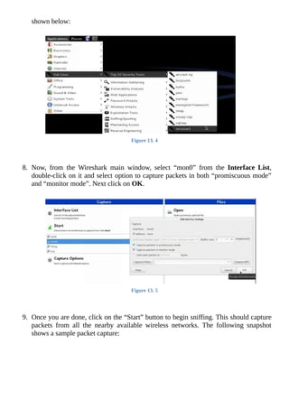 shown	below:
	
Figure	13.	4
	
	
8.	 Now,	 from	 the	 Wireshark	 main	 window,	 select	 “mon0”	 from	 the	 Interface	 List,
double-click	on	it	and	select	option	to	capture	packets	in	both	“promiscuous	mode”
and	“monitor	mode”.	Next	click	on	OK.
	
Figure	13.	5
	
	
9.	 Once	you	are	done,	click	on	the	“Start”	button	to	begin	sniffing.	This	should	capture
packets	 from	 all	 the	 nearby	 available	 wireless	 networks.	 The	 following	 snapshot
shows	a	sample	packet	capture:
	
 