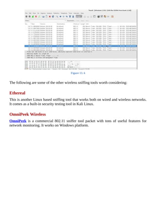 Figure	13.	6
	
The	following	are	some	of	the	other	wireless	sniffing	tools	worth	considering:
	
Ethereal
This	is	another	Linux	based	sniffing	tool	that	works	both	on	wired	and	wireless	networks.
It	comes	as	a	built-in	security	testing	tool	in	Kali	Linux.
	
OmniPeek	Wireless
OmniPeek	 is	 a	 commercial	 802.11	 sniffer	 tool	 packet	 with	 tons	 of	 useful	 features	 for
network	monitoring.	It	works	on	Windows	platform.
	
 