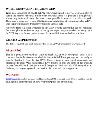 WIRED	EQUIVALENT	PRIVACY	(WEP)
WEP	is	a	component	of	802.11	WLAN	networks	designed	to	provide	confidentiality	of
data	in	the	wireless	networks.	Unlike	wired	networks	where	it	is	possible	to	limit	physical
access	 only	 to	 trusted	 users,	 the	 same	 is	 not	 possible	 in	 case	 of	 a	 wireless	 network.
Therefore,	in	order	to	overcome	this	limitation	a	special	type	of	encryption	called	WEP	is
used	to	prevent	attackers	from	intercepting	the	wireless	data.
However,	 there	 is	 a	 clear	 weakness	 in	 the	 WEP	 security	 system	 that	 can	 be	 exploited.
Once	enough	data	packets	are	captured	and	given	ample	time,	the	attacker	can	easily	crack
the	WEP	key	used	for	encryption	so	as	to	decrypt	all	information	back	to	raw	data.
	
Cracking	WEP	Encryption
The	following	tools	are	used	popularly	for	cracking	WEP	encryption	key/password:
	
Aircrack-NG
This	 is	 a	 popular	 tool	 used	 on	 Linux	 to	 crack	 802.11	 WEP	 encryption	 keys.	 It	 is	 a
command	line	tool	that	comes	as	a	built-in	feature	in	Kali	Linux	package	and	can	easily	be
used	 by	 loading	 it	 from	 the	 live	 DVD.	 Since	 it	 takes	 a	 long	 list	 of	 commands	 and
procedures	 to	 crack	 WEP	 passwords,	 I	 have	 decided	 to	 omit	 the	 demo	 of	 the	 cracking
process	from	this	book.	But	you	can	still	Google	for	“how	to	crack	WEP	encryption”	to
find	many	step-by-step	procedures	that	describe	the	actual	cracking	process.
	
WEPCrack
WEPCrack	is	another	popular	tool	for	cracking	802.11	secret	keys.	This	is	the	first	tool	to
give	a	public	demonstration	on	how	WEP	encryption	can	be	exploited.
	
 