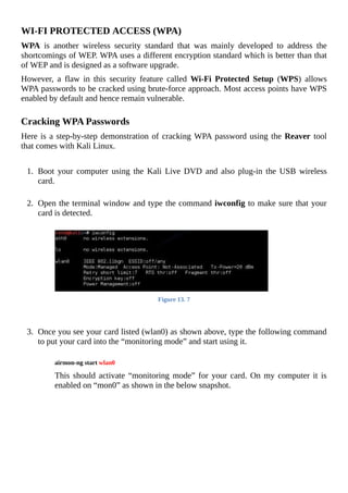 WI-FI	PROTECTED	ACCESS	(WPA)
WPA	 is	 another	 wireless	 security	 standard	 that	 was	 mainly	 developed	 to	 address	 the
shortcomings	of	WEP.	WPA	uses	a	different	encryption	standard	which	is	better	than	that
of	WEP	and	is	designed	as	a	software	upgrade.
However,	 a	 flaw	 in	 this	 security	 feature	 called	 Wi-Fi	 Protected	 Setup	 (WPS)	 allows
WPA	passwords	to	be	cracked	using	brute-force	approach.	Most	access	points	have	WPS
enabled	by	default	and	hence	remain	vulnerable.
	
Cracking	WPA	Passwords
Here	is	a	step-by-step	demonstration	of	cracking	WPA	password	using	the	Reaver	tool
that	comes	with	Kali	Linux.
	
1.	 Boot	 your	 computer	 using	 the	 Kali	 Live	 DVD	 and	 also	 plug-in	 the	 USB	 wireless
card.
	
2.	 Open	the	terminal	window	and	type	the	command	iwconfig	to	make	sure	that	your
card	is	detected.
	
Figure	13.	7
	
	
3.	 Once	you	see	your	card	listed	(wlan0)	as	shown	above,	type	the	following	command
to	put	your	card	into	the	“monitoring	mode”	and	start	using	it.
	
airmon-ng	start	wlan0
	
This	should	activate	“monitoring	mode”	for	your	card.	On	my	computer	it	is
enabled	on	“mon0”	as	shown	in	the	below	snapshot.
	
 