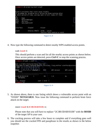 Figure	13.	8
	
	
4.	 Now	type	the	following	command	to	detect	nearby	WPS	enabled	access	points.
	
wash	-i	mon0	-C
	
This	should	perform	a	scan	and	list	all	the	nearby	access	points	as	shown	below.
Once	access	points	are	detected,	press	Ctrl+C	to	stop	the	scanning	process.
	
Figure	13.	9
	
	
5.	 As	shown	above,	there	is	one	listing	which	shows	a	vulnerable	access	point	with	an
“ESSID”	NETGEAR31.	Now	issue	the	following	command	to	perform	brute	force
attack	on	the	target.
	
	
reaver	-i	mon0	-b	2C:B0:5D:68:93:D6	-vv
	
	
Please	note	that	you	will	have	to	replace	“2C:B0:5D:68:93:D6”	with	the	BSSID
of	the	target	AP	in	your	case.
	
6.	 The	cracking	process	will	take	a	few	hours	to	complete	and	if	everything	goes	well
you	should	see	the	cracked	PIN	and	passphrase	in	the	results	as	shown	in	the	below
snapshot:
	
 