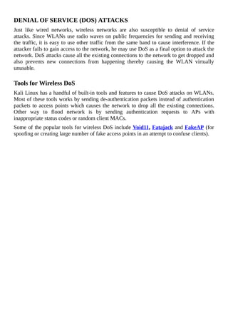 DENIAL	OF	SERVICE	(DOS)	ATTACKS
Just	 like	 wired	 networks,	 wireless	 networks	 are	 also	 susceptible	 to	 denial	 of	 service
attacks.	Since	WLANs	use	radio	waves	on	public	frequencies	for	sending	and	receiving
the	traffic,	it	is	easy	to	use	other	traffic	from	the	same	band	to	cause	interference.	If	the
attacker	fails	to	gain	access	to	the	network,	he	may	use	DoS	as	a	final	option	to	attack	the
network.	DoS	attacks	cause	all	the	existing	connections	to	the	network	to	get	dropped	and
also	 prevents	 new	 connections	 from	 happening	 thereby	 causing	 the	 WLAN	 virtually
unusable.
	
Tools	for	Wireless	DoS
Kali	Linux	has	a	handful	of	built-in	tools	and	features	to	cause	DoS	attacks	on	WLANs.
Most	of	these	tools	works	by	sending	de-authentication	packets	instead	of	authentication
packets	to	access	points	which	causes	the	network	to	drop	all	the	existing	connections.
Other	 way	 to	 flood	 network	 is	 by	 sending	 authentication	 requests	 to	 APs	 with
inappropriate	status	codes	or	random	client	MACs.
Some	of	the	popular	tools	for	wireless	DoS	include	Void11,	Fatajack	and	FakeAP	(for
spoofing	or	creating	large	number	of	fake	access	points	in	an	attempt	to	confuse	clients).
	
 