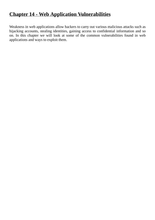 Chapter	14	-	Web	Application	Vulnerabilities
	
Weakness	in	web	applications	allow	hackers	to	carry	out	various	malicious	attacks	such	as
hijacking	accounts,	stealing	identities,	gaining	access	to	confidential	information	and	so
on.	 In	 this	 chapter	 we	 will	 look	 at	 some	 of	 the	 common	 vulnerabilities	 found	 in	 web
applications	and	ways	to	exploit	them.
	
 