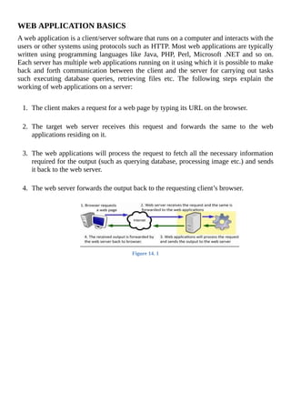 WEB	APPLICATION	BASICS
A	web	application	is	a	client/server	software	that	runs	on	a	computer	and	interacts	with	the
users	or	other	systems	using	protocols	such	as	HTTP.	Most	web	applications	are	typically
written	 using	 programming	 languages	 like	 Java,	 PHP,	 Perl,	 Microsoft	 .NET	 and	 so	 on.
Each	server	has	multiple	web	applications	running	on	it	using	which	it	is	possible	to	make
back	and	forth	communication	between	the	client	and	the	server	for	carrying	out	tasks
such	 executing	 database	 queries,	 retrieving	 files	 etc.	 The	 following	 steps	 explain	 the
working	of	web	applications	on	a	server:
	
1.	 The	client	makes	a	request	for	a	web	page	by	typing	its	URL	on	the	browser.
	
2.	 The	 target	 web	 server	 receives	 this	 request	 and	 forwards	 the	 same	 to	 the	 web
applications	residing	on	it.
	
3.	 The	web	applications	will	process	the	request	to	fetch	all	the	necessary	information
required	for	the	output	(such	as	querying	database,	processing	image	etc.)	and	sends
it	back	to	the	web	server.
	
4.	 The	web	server	forwards	the	output	back	to	the	requesting	client’s	browser.
	
Figure	14.	1
	
 