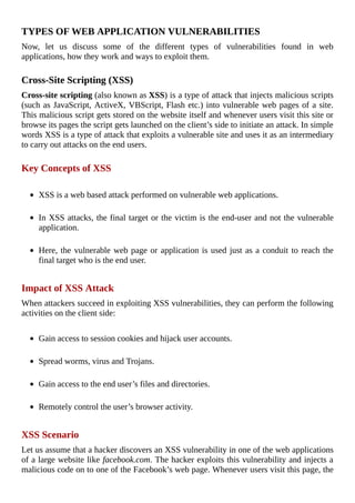 TYPES	OF	WEB	APPLICATION	VULNERABILITIES
Now,	 let	 us	 discuss	 some	 of	 the	 different	 types	 of	 vulnerabilities	 found	 in	 web
applications,	how	they	work	and	ways	to	exploit	them.
	
Cross-Site	Scripting	(XSS)
Cross-site	scripting	(also	known	as	XSS)	is	a	type	of	attack	that	injects	malicious	scripts
(such	as	JavaScript,	ActiveX,	VBScript,	Flash	etc.)	into	vulnerable	web	pages	of	a	site.
This	malicious	script	gets	stored	on	the	website	itself	and	whenever	users	visit	this	site	or
browse	its	pages	the	script	gets	launched	on	the	client’s	side	to	initiate	an	attack.	In	simple
words	XSS	is	a	type	of	attack	that	exploits	a	vulnerable	site	and	uses	it	as	an	intermediary
to	carry	out	attacks	on	the	end	users.
	
Key	Concepts	of	XSS
	
XSS	is	a	web	based	attack	performed	on	vulnerable	web	applications.
	
In	XSS	attacks,	the	final	target	or	the	victim	is	the	end-user	and	not	the	vulnerable
application.
	
Here,	the	vulnerable	web	page	or	application	is	used	just	as	a	conduit	to	reach	the
final	target	who	is	the	end	user.
	
Impact	of	XSS	Attack
When	attackers	succeed	in	exploiting	XSS	vulnerabilities,	they	can	perform	the	following
activities	on	the	client	side:
	
Gain	access	to	session	cookies	and	hijack	user	accounts.
	
Spread	worms,	virus	and	Trojans.
	
Gain	access	to	the	end	user’s	files	and	directories.
	
Remotely	control	the	user’s	browser	activity.
	
XSS	Scenario
Let	us	assume	that	a	hacker	discovers	an	XSS	vulnerability	in	one	of	the	web	applications
of	a	large	website	like	facebook.com.	The	hacker	exploits	this	vulnerability	and	injects	a
malicious	code	on	to	one	of	the	Facebook’s	web	page.	Whenever	users	visit	this	page,	the
 