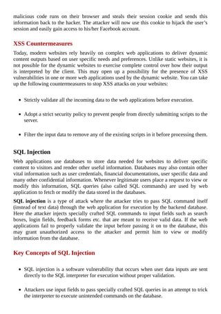 malicious	 code	 runs	 on	 their	 browser	 and	 steals	 their	 session	 cookie	 and	 sends	 this
information	back	to	the	hacker.	The	attacker	will	now	use	this	cookie	to	hijack	the	user’s
session	and	easily	gain	access	to	his/her	Facebook	account.
	
XSS	Countermeasures
Today,	 modern	 websites	 rely	 heavily	 on	 complex	 web	 applications	 to	 deliver	 dynamic
content	outputs	based	on	user	specific	needs	and	preferences.	Unlike	static	websites,	it	is
not	possible	for	the	dynamic	websites	to	exercise	complete	control	over	how	their	output
is	 interpreted	 by	 the	 client.	 This	 may	 open	 up	 a	 possibility	 for	 the	 presence	 of	 XSS
vulnerabilities	in	one	or	more	web	applications	used	by	the	dynamic	website.	You	can	take
up	the	following	countermeasures	to	stop	XSS	attacks	on	your	websites:
	
Strictly	validate	all	the	incoming	data	to	the	web	applications	before	execution.
	
Adopt	a	strict	security	policy	to	prevent	people	from	directly	submitting	scripts	to	the
server.
	
Filter	the	input	data	to	remove	any	of	the	existing	scripts	in	it	before	processing	them.
	
SQL	Injection
Web	 applications	 use	 databases	 to	 store	 data	 needed	 for	 websites	 to	 deliver	 specific
content	to	visitors	and	render	other	useful	information.	Databases	may	also	contain	other
vital	information	such	as	user	credentials,	financial	documentations,	user	specific	data	and
many	other	confidential	information.	Whenever	legitimate	users	place	a	request	to	view	or
modify	 this	 information,	 SQL	 queries	 (also	 called	 SQL	 commands)	 are	 used	 by	 web
application	to	fetch	or	modify	the	data	stored	in	the	databases.
SQL	injection	is	a	type	of	attack	where	the	attacker	tries	to	pass	SQL	command	itself
(instead	of	text	data)	through	the	web	application	for	execution	by	the	backend	database.
Here	the	attacker	injects	specially	crafted	SQL	commands	to	input	fields	such	as	search
boxes,	login	fields,	feedback	forms	etc.	that	are	meant	to	receive	valid	data.	If	the	web
applications	fail	to	properly	validate	the	input	before	passing	it	on	to	the	database,	this
may	 grant	 unauthorized	 access	 to	 the	 attacker	 and	 permit	 him	 to	 view	 or	 modify
information	from	the	database.
	
Key	Concepts	of	SQL	Injection
	
SQL	injection	is	a	software	vulnerability	that	occurs	when	user	data	inputs	are	sent
directly	to	the	SQL	interpreter	for	execution	without	proper	validation.
	
Attackers	use	input	fields	to	pass	specially	crafted	SQL	queries	in	an	attempt	to	trick
the	interpreter	to	execute	unintended	commands	on	the	database.
 