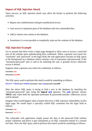 Impact	of	SQL	Injection	Attack
Upon	 success,	 an	 SQL	 injection	 attack	 may	 allow	 the	 hacker	 to	 perform	 the	 following
activities:
	
Bypass	user	authentication	and	gain	unauthorized	access.
	
Gain	access	to	important	parts	of	the	database	and	view	unintended	data.
	
Add	or	remove	new	entries	to	the	database.
	
Sometimes	it	is	even	possible	to	completely	wipe	out	the	contents	of	the	database.
	
SQL	Injection	Example
Let	us	assume	that	there	exists	a	login	page	designed	to	allow	users	to	access	a	restricted
area	of	the	website	upon	authenticating	their	credentials.	When	a	genuine	user	enters	his
“username”	and	“password”	in	the	login	field,	the	web	application	executes	an	SQL	query
in	the	background	on	a	database	which	contains	a	list	of	usernames	and	passwords.	If	the
“username-password”	 pair	 is	 said	 to	 be	 matching	 the	 user	 is	 granted	 access;	 otherwise
access	is	denied.
Suppose	when	a	genuine	user	enters	his	credentials	as	follows:
Username:	tom
Password:	pass2000
	
The	SQL	query	used	to	perform	this	match	would	be	something	as	follows:
SELECT	*	FROM	users	WHERE	username=‘tom’	and	password=‘pass2000’
	
Here	 the	 above	 SQL	 query	 is	 trying	 to	 find	 a	 row	 in	 the	 database	 by	 matching	 the
“username-password”	 pair	 using	 the	 logical	 and	 operator.	 The	 and	 operator	 returns
TRUE	only	when	both	the	operands	(username	&	password)	matches.	Otherwise	access
will	be	denied.
Imagine	what	would	happen	when	a	hacker	discovers	a	SQL	injection	vulnerability	on	this
login	 page.	 He	 would	 inject	 a	 specially	 crafted	 SQL	 command	 into	 the	 login	 field	 as
follows:
Username:	tom
Password:	‘	or	‘1’=‘1
	
The	 vulnerable	 web	 application	 simply	 passes	 the	 data	 in	 the	 password	 field	 without
proper	validation	and	hence	it	gets	interpreted	as	an	SQL	command	instead	of	a	normal
text	data.	Now,	the	SQL	query	used	to	perform	this	match	would	be	something	as	follows:
 