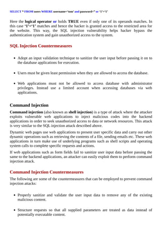 SELECT	*	FROM	users	WHERE	username=‘tom’	and	password=”	or	‘1’=‘1’
	
Here	the	logical	operator	or	holds	TRUE	even	if	only	one	of	its	operands	matches.	In
this	case	‘1’=‘1’	matches	and	hence	the	hacker	is	granted	access	to	the	restricted	area	for
the	 website.	 This	 way,	 the	 SQL	 injection	 vulnerability	 helps	 hacker	 bypass	 the
authentication	system	and	gain	unauthorized	access	to	the	system.
	
SQL	Injection	Countermeasures
	
Adopt	an	input	validation	technique	to	sanitize	the	user	input	before	passing	it	on	to
the	database	applications	for	execution.
	
Users	must	be	given	least	permission	when	they	are	allowed	to	access	the	database.
	
Web	 applications	 must	 not	 be	 allowed	 to	 access	 database	 with	 administrator
privileges.	 Instead	 use	 a	 limited	 account	 when	 accessing	 databases	 via	 web
applications.
	
Command	Injection
Command	injection	(also	known	as	shell	injection)	is	a	type	of	attack	where	the	attacker
exploits	 vulnerable	 web	 applications	 to	 inject	 malicious	 codes	 into	 the	 backend
applications	in	order	to	seek	unauthorized	access	to	data	or	network	resources.	This	attack
is	very	similar	to	the	SQL	injection	attack	described	above.
Dynamic	web	pages	use	web	applications	to	present	user	specific	data	and	carry	out	other
dynamic	operations	such	as	retrieving	the	contents	of	a	file,	sending	emails	etc.	These	web
applications	in	turn	make	use	of	underlying	programs	such	as	shell	scripts	and	operating
system	calls	to	complete	specific	requests	and	actions.
If	web	applications	such	as	form	fields	fail	to	sanitize	user	input	data	before	passing	the
same	to	the	backend	applications,	an	attacker	can	easily	exploit	them	to	perform	command
injection	attack.
	
Command	Injection	Countermeasures
The	following	are	some	of	the	countermeasures	that	can	be	employed	to	prevent	command
injection	attacks:
	
Properly	 sanitize	 and	 validate	 the	 user	 input	 data	 to	 remove	 any	 of	 the	 existing
malicious	content.
	
Structure	 requests	 so	 that	 all	 supplied	 parameters	 are	 treated	 as	 data	 instead	 of
potentially	executable	content.
 