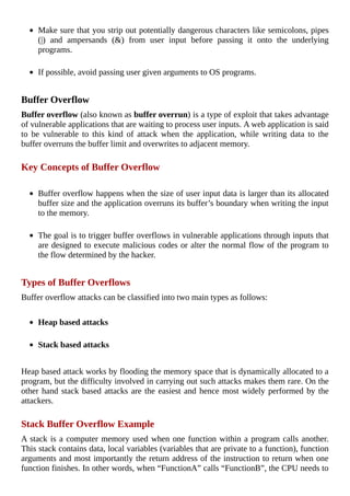 Make	sure	that	you	strip	out	potentially	dangerous	characters	like	semicolons,	pipes
(|)	 and	 ampersands	 (&)	 from	 user	 input	 before	 passing	 it	 onto	 the	 underlying
programs.
	
If	possible,	avoid	passing	user	given	arguments	to	OS	programs.
	
Buffer	Overflow
Buffer	overflow	(also	known	as	buffer	overrun)	is	a	type	of	exploit	that	takes	advantage
of	vulnerable	applications	that	are	waiting	to	process	user	inputs.	A	web	application	is	said
to	 be	 vulnerable	 to	 this	 kind	 of	 attack	 when	 the	 application,	 while	 writing	 data	 to	 the
buffer	overruns	the	buffer	limit	and	overwrites	to	adjacent	memory.
	
Key	Concepts	of	Buffer	Overflow
	
Buffer	overflow	happens	when	the	size	of	user	input	data	is	larger	than	its	allocated
buffer	size	and	the	application	overruns	its	buffer’s	boundary	when	writing	the	input
to	the	memory.
	
The	goal	is	to	trigger	buffer	overflows	in	vulnerable	applications	through	inputs	that
are	designed	to	execute	malicious	codes	or	alter	the	normal	flow	of	the	program	to
the	flow	determined	by	the	hacker.
	
Types	of	Buffer	Overflows
Buffer	overflow	attacks	can	be	classified	into	two	main	types	as	follows:
	
Heap	based	attacks
	
Stack	based	attacks
	
Heap	based	attack	works	by	flooding	the	memory	space	that	is	dynamically	allocated	to	a
program,	but	the	difficulty	involved	in	carrying	out	such	attacks	makes	them	rare.	On	the
other	hand	stack	based	attacks	are	the	easiest	and	hence	most	widely	performed	by	the
attackers.
	
Stack	Buffer	Overflow	Example
A	stack	is	a	computer	memory	used	when	one	function	within	a	program	calls	another.
This	stack	contains	data,	local	variables	(variables	that	are	private	to	a	function),	function
arguments	and	most	importantly	the	return	address	of	the	instruction	to	return	when	one
function	finishes.	In	other	words,	when	“FunctionA”	calls	“FunctionB”,	the	CPU	needs	to
 