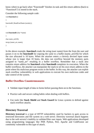 know	where	to	go	back	when	“FunctionB”	finishes	its	task	and	this	return	address	(back	to
“FunctionA”)	is	stored	in	the	stack.
Consider	the	following	sample	code:
void	functionA	()
{
functionB	(	ReadUserName	(socket)	);
}
	
void	functionB	(char	*name)
{
char	name_arr[10];
strcpy	(name_arr,	name);
}
	
In	the	above	example,	functionA	reads	the	string	(user	name)	from	the	from	the	user	and
passes	it	on	to	the	functionB	for	copying	the	same	to	a	buffer	(name_arr[10])	for	which
the	 size	 allocated	 is	 10	 bytes.	 When	 the	 attacker	 enters	 a	 cleverly	 devised	 input	 name
whose	 size	 is	 larger	 than	 10	 bytes,	 the	 data	 can	 overflow	 beyond	 the	 memory	 parts
assigned	 to	 “name_arr”	 resulting	 in	 a	 buffer	 overflow.	 Remember	 that	 a	 stack	 also
contains	return	address	for	functionA	when	functionB	completes	its	execution.	When	the
buffer	overflows,	the	attacker	can	manipulate	the	stack	to	set	his	own	return	address	to	the
point	where	his	malicious	program	exists	in	the	buffer.	In	this	way,	the	attacker	can	exploit
stack	overflow	vulnerability	in	web	applications	to	execute	his	own	malicious	codes	and
take	control	of	the	system.
	
Buffer	Overflow	Countermeasures
	
Validate	input	length	of	data	in	forms	before	passing	them	on	to	the	functions.
	
Practice	safe	and	secure	coding	habits	when	dealing	with	buffers.
	
Use	tools	like	Stack	Shield	and	Stack	Guard	for	Linux	systems	to	defend	against
stack	overflow	attacks.
	
Directory	Traversal
Directory	traversal	is	a	type	of	HTTP	vulnerability	used	by	hackers	to	gain	access	to
restricted	directories	and	file	system	on	a	web	server.	Directory	traversal	attack	happens
due	to	the	web	servers’s	inability	to	validate/filter	user	inputs.	Web	applications	developed
using	 programming	 languages	 like	 PHP,	 Python,	 Perl,	 Apache	 and	 ColdFusion	 are
commonly	vulnerable	to	this	type	of	attack.
 