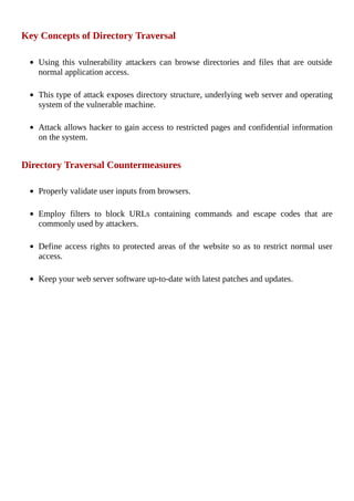 Key	Concepts	of	Directory	Traversal
	
Using	 this	 vulnerability	 attackers	 can	 browse	 directories	 and	 files	 that	 are	 outside
normal	application	access.
	
This	type	of	attack	exposes	directory	structure,	underlying	web	server	and	operating
system	of	the	vulnerable	machine.
	
Attack	allows	hacker	to	gain	access	to	restricted	pages	and	confidential	information
on	the	system.
	
Directory	Traversal	Countermeasures
	
Properly	validate	user	inputs	from	browsers.
	
Employ	 filters	 to	 block	 URLs	 containing	 commands	 and	 escape	 codes	 that	 are
commonly	used	by	attackers.
	
Define	access	rights	to	protected	areas	of	the	website	so	as	to	restrict	normal	user
access.
	
Keep	your	web	server	software	up-to-date	with	latest	patches	and	updates.
	
 