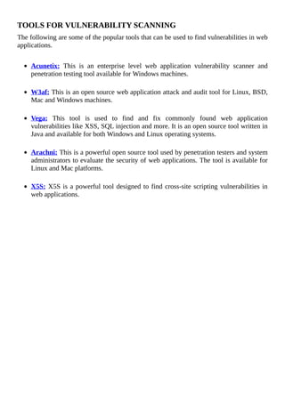 TOOLS	FOR	VULNERABILITY	SCANNING
The	following	are	some	of	the	popular	tools	that	can	be	used	to	find	vulnerabilities	in	web
applications.
	
Acunetix:	 This	 is	 an	 enterprise	 level	 web	 application	 vulnerability	 scanner	 and
penetration	testing	tool	available	for	Windows	machines.
	
W3af:	This	is	an	open	source	web	application	attack	and	audit	tool	for	Linux,	BSD,
Mac	and	Windows	machines.
	
Vega:	 This	 tool	 is	 used	 to	 find	 and	 fix	 commonly	 found	 web	 application
vulnerabilities	like	XSS,	SQL	injection	and	more.	It	is	an	open	source	tool	written	in
Java	and	available	for	both	Windows	and	Linux	operating	systems.
	
Arachni:	This	is	a	powerful	open	source	tool	used	by	penetration	testers	and	system
administrators	to	evaluate	the	security	of	web	applications.	The	tool	is	available	for
Linux	and	Mac	platforms.
	
X5S:	X5S	is	a	powerful	tool	designed	to	find	cross-site	scripting	vulnerabilities	in
web	applications.
 