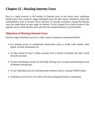Chapter	15	-	Hacking	Internet	Users
	
Due	 to	 a	 rapid	 increase	 in	 the	 number	 of	 Internet	 users	 in	 the	 recent	 years,	 malicious
hackers	have	now	started	to	target	individual	users	for	their	attack.	Numerous	client	side
vulnerabilities	such	as	browser	flaws	and	lack	of	security	awareness	among	the	Internet
users	has	made	them	an	easy	target	for	hackers.	In	this	chapter	let	us	look	at	some	of	the
popular	ways	to	hack	Internet	users	and	also	the	countermeasures	to	prevent	them.
	
Objectives	of	Hacking	Internet	Users
Hackers	target	individual	users	for	a	wide	variety	of	reasons	as	mentioned	below:
	
For	 gaining	 access	 to	 confidential	 information	 such	 as	 credit	 cards	 details,	 bank
logins,	account	information	etc.
	
To	take	control	of	user’s	online	accounts	such	as	Email,	Facebook	and	other	social
network	accounts.
	
To	earn	advertising	revenue	by	forcefully	driving	users	to	online	advertisements	such
as	banners	and	pop-ups.
	
To	use	individual	users	for	attacking	other	systems	such	as	causing	a	DDoS	attack.
	
Sometimes	even	for	fun	or	to	show-off	talent	among	the	hacker’s	community.
	
 