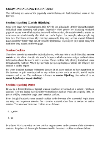 COMMON	HACKING	TECHNIQUES
The	following	are	some	of	the	popularly	used	techniques	to	hack	individual	users	on	the
Internet:
	
Session	Hijacking	(Cookie	Hijacking)
Since	web	pages	have	no	memories,	they	have	to	use	a	means	to	identify	and	authenticate
individual	 users	 accessing	 web	 pages.	 Especially	 when	 people	 are	 accessing	 restricted
pages	or	secure	area	which	require	password	authentication,	the	website	needs	a	means	to
remember	users	individually	after	their	successful	logins.	For	example,	when	people	log
into	 their	 Facebook	 account	 (by	 entering	 password),	 they	 may	 access	 several	 different
pages	until	they	finally	sign	out.	It	would	be	impractical	to	ask	users	to	re-enter	password
each	time	they	access	a	different	page.
	
Session	Cookies
Therefore,	in	order	to	remember	individual	users,	websites	store	a	small	file	called	session
cookie	 on	 the	 client	 side	 (in	 the	 user’s	 browser)	 which	 contains	 unique	 authentication
information	about	the	user’s	active	session.	These	cookies	help	identify	individual	users
throughout	the	website.	When	the	user	hits	the	log	out	button	or	closes	the	browser,	the
session	is	said	to	expire.
So,	when	a	hacker	manages	to	steal	the	cookies	of	an	active	session	he	may	inject	them	to
his	 browser	 to	 gain	 unauthorized	 to	 any	 online	 account	 such	 as	 emails,	 social	 media
accounts	 and	 so	 on.	 This	 technique	 is	 known	 as	 session	hijacking	 (also	 referred	 to	 as
cookie	hijacking	or	cookie	stealing).
	
Session	Hijacking	Demo
Below	is	a	demonstration	of	typical	session	hijacking	performed	on	a	sample	Facebook
account.	Here	the	hacker	may	use	different	techniques	such	as	cross-site	scripting	(XSS)	or
packet	sniffing	to	steal	the	target	user’s	session	cookies.
Even	though	Facebook	stores	several	cookies	in	the	browser	after	successful	login,	there
are	 only	 two	 important	 cookies	 that	 contains	 authentication	 data	 to	 decide	 an	 active
session.	The	names	of	these	two	cookies	are	as	follows:
	
1.	 c_user
	
2.	 xs
	
In	order	to	hijack	an	active	session,	one	has	to	gain	access	to	the	contents	of	the	above	two
cookies.	Snapshots	of	the	sample	data	contained	in	these	two	cookies	are	shown	below:
	
 