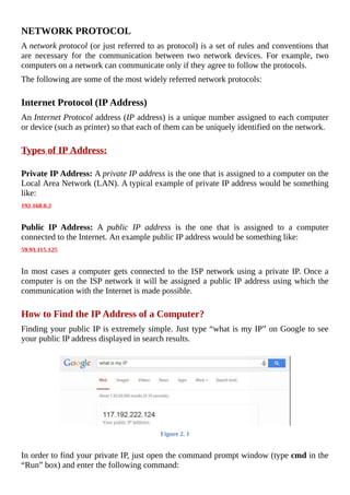 NETWORK	PROTOCOL													
A	network	protocol	(or	just	referred	to	as	protocol)	is	a	set	of	rules	and	conventions	that
are	 necessary	 for	 the	 communication	 between	 two	 network	 devices.	 For	 example,	 two
computers	on	a	network	can	communicate	only	if	they	agree	to	follow	the	protocols.
The	following	are	some	of	the	most	widely	referred	network	protocols:
	
Internet	Protocol	(IP	Address)
An	Internet	Protocol	address	(IP	address)	is	a	unique	number	assigned	to	each	computer
or	device	(such	as	printer)	so	that	each	of	them	can	be	uniquely	identified	on	the	network.
	
Types	of	IP	Address:
	
Private	IP	Address:	A	private	IP	address	is	the	one	that	is	assigned	to	a	computer	on	the
Local	Area	Network	(LAN).	A	typical	example	of	private	IP	address	would	be	something
like:
192.168.0.2
	
Public	 IP	 Address:	 A	 public	 IP	 address	 is	 the	 one	 that	 is	 assigned	 to	 a	 computer
connected	to	the	Internet.	An	example	public	IP	address	would	be	something	like:
59.93.115.125
	
In	most	cases	a	computer	gets	connected	to	the	ISP	network	using	a	private	IP.	Once	a
computer	is	on	the	ISP	network	it	will	be	assigned	a	public	IP	address	using	which	the
communication	with	the	Internet	is	made	possible.
	
How	to	Find	the	IP	Address	of	a	Computer?
Finding	your	public	IP	is	extremely	simple.	Just	type	“what	is	my	IP”	on	Google	to	see
your	public	IP	address	displayed	in	search	results.
	
Figure	2.	1
	
In	order	to	find	your	private	IP,	just	open	the	command	prompt	window	(type	cmd	in	the
“Run”	box)	and	enter	the	following	command:
 