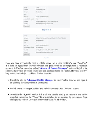 Figure	15.	1
	
Figure	15.	2
	
Once	you	have	access	to	the	contents	of	the	above	two	session	cookies	“c_user”	and	“xs”
it	is	time	to	inject	them	to	your	browser	and	gain	access	to	the	target	user’s	Facebook
account.	A	Firefox	extension	called	“Advanced	Cookie	Manager”	makes	this	job	a	lot
simpler.	It	provides	an	option	to	add	and	edit	cookies	stored	on	Firefox.	Here	is	a	step-by-
step	instruction	to	inject	cookie	to	Firefox	browser:
	
Install	the	add-on	Advanced	Cookie	Manager	to	your	Firefox	browser	and	open	it
by	clicking	the	icon	present	in	the	toolbar.
	
Switch	to	the	“Manage	Cookies”	tab	and	click	on	the	“Add	Cookies”	button.
	
To	create	the	“c_user”	cookie	fill	in	all	the	details	exactly	as	shown	in	the	below
snapshot	expect	for	the	“Value”	field	which	has	to	be	replaced	by	the	content	from
the	hijacked	cookie.	Once	you	are	done	click	on	“Add”	button.
	
	
 