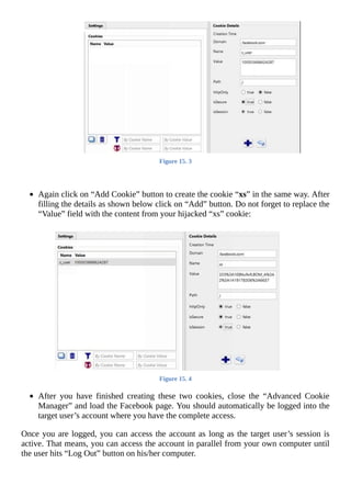 Figure	15.	3
	
	
Again	click	on	“Add	Cookie”	button	to	create	the	cookie	“xs”	in	the	same	way.	After
filling	the	details	as	shown	below	click	on	“Add”	button.	Do	not	forget	to	replace	the
“Value”	field	with	the	content	from	your	hijacked	“xs”	cookie:
	
Figure	15.	4
	
After	 you	 have	 finished	 creating	 these	 two	 cookies,	 close	 the	 “Advanced	 Cookie
Manager”	and	load	the	Facebook	page.	You	should	automatically	be	logged	into	the
target	user’s	account	where	you	have	the	complete	access.
Once	you	are	logged,	you	can	access	the	account	as	long	as	the	target	user’s	session	is
active.	That	means,	you	can	access	the	account	in	parallel	from	your	own	computer	until
the	user	hits	“Log	Out”	button	on	his/her	computer.
	
 