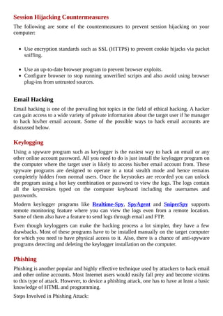 Session	Hijacking	Countermeasures
The	 following	 are	 some	 of	 the	 countermeasures	 to	 prevent	 session	 hijacking	 on	 your
computer:
	
Use	encryption	standards	such	as	SSL	(HTTPS)	to	prevent	cookie	hijacks	via	packet
sniffing.
	
Use	an	up-to-date	browser	program	to	prevent	browser	exploits.
Configure	browser	to	stop	running	unverified	scripts	and	also	avoid	using	browser
plug-ins	from	untrusted	sources.
	
Email	Hacking
Email	hacking	is	one	of	the	prevailing	hot	topics	in	the	field	of	ethical	hacking.	A	hacker
can	gain	access	to	a	wide	variety	of	private	information	about	the	target	user	if	he	manager
to	 hack	 his/her	 email	 account.	 Some	 of	 the	 possible	 ways	 to	 hack	 email	 accounts	 are
discussed	below.
	
Keylogging
Using	a	spyware	program	such	as	keylogger	is	the	easiest	way	to	hack	an	email	or	any
other	online	account	password.	All	you	need	to	do	is	just	install	the	keylogger	program	on
the	computer	where	the	target	user	is	likely	to	access	his/her	email	account	from.	These
spyware	 programs	 are	 designed	 to	 operate	 in	 a	 total	 stealth	 mode	 and	 hence	 remains
completely	hidden	from	normal	users.	Once	the	keystrokes	are	recorded	you	can	unlock
the	program	using	a	hot	key	combination	or	password	to	view	the	logs.	The	logs	contain
all	 the	 keystrokes	 typed	 on	 the	 computer	 keyboard	 including	 the	 usernames	 and
passwords.
Modern	 keylogger	 programs	 like	 Realtime-Spy,	 SpyAgent	 and	 SniperSpy	 supports
remote	 monitoring	 feature	 where	 you	 can	 view	 the	 logs	 even	 from	 a	 remote	 location.
Some	of	them	also	have	a	feature	to	send	logs	through	email	and	FTP.
Even	 though	 keyloggers	 can	 make	 the	 hacking	 process	 a	 lot	 simpler,	 they	 have	 a	 few
drawbacks.	Most	of	these	programs	have	to	be	installed	manually	on	the	target	computer
for	which	you	need	to	have	physical	access	to	it.	Also,	there	is	a	chance	of	anti-spyware
programs	detecting	and	deleting	the	keylogger	installation	on	the	computer.
	
Phishing
Phishing	is	another	popular	and	highly	effective	technique	used	by	attackers	to	hack	email
and	other	online	accounts.	Most	Internet	users	would	easily	fall	prey	and	become	victims
to	this	type	of	attack.	However,	to	device	a	phishing	attack,	one	has	to	have	at	least	a	basic
knowledge	of	HTML	and	programming.
Steps	Involved	in	Phishing	Attack:
 