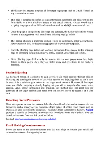 The	hacker	first	creates	a	replica	of	the	target	login	page	such	as	Gmail,	Yahoo!	or
any	other	online	account.
	
This	page	is	designed	to	submit	all	login	information	(username	and	password)	on	the
form	 fields	 to	 a	 local	 database	 instead	 of	 the	 actual	 website.	 Hacker	 would	 use	 a
scripting	language	such	as	PHP	and	a	database	such	as	MySQL	to	accomplish	this.
	
Once	the	page	is	integrated	to	the	script	and	database,	the	hacker	uploads	the	whole
setup	to	a	hosting	server	so	as	to	make	the	phishing	page	go	online.
	
The	 hacker	 chooses	 a	 matching	 domain	 (such	 as	 gamil.com,	 gmail-account.com,
yahoo-mail.com	etc.)	for	his	phishing	page	so	as	to	avoid	any	suspicion.
	
Once	the	phishing	page	is	live	and	working,	the	hacker	drives	people	to	this	phishing
page	by	spreading	the	phishing	link	via	email,	Internet	Messenger	and	forums.
	
Since	phishing	pages	look	exactly	the	same	as	the	real	one,	people	enter	their	login
details	 on	 these	 pages	 where	 they	 are	 stolen	 away	 and	 gets	 stored	 in	 the	 hacker’s
database.
	
Session	Hijacking
As	 discussed	 earlier,	 it	 is	 possible	 to	 gain	 access	 to	 an	 email	 account	 through	 session
hijacking.	By	stealing	the	cookies	of	an	active	session	and	injecting	them	to	one’s	own
browser,	it	is	possible	to	gain	access	to	the	target	email	account.	However,	if	the	target
user	closes	his/her	ongoing	session	by	logging	out,	you	will	no	longer	be	able	to	access	the
account.	 Also,	 unlike	 keylogging	 and	 phishing,	 this	 method	 does	 not	 grant	 you	 the
password	of	the	target	account	and	hence	you	will	not	be	able	to	re-access	it	at	a	later
time.
	
Unlocking	Stored	Passwords
Most	users	prefer	to	store	the	password	details	of	email	and	other	online	accounts	in	the
browser	to	enable	speedy	access.	Sometimes	login	details	of	offline	email	clients	such	as
Outlook	are	also	stored	on	the	computer.	This	makes	them	vulnerable	to	hackers.	Nirsoft
provides	a	handful	of	free	tools	to	recover	such	stored	passwords	on	Windows.	You	can
download	the	tools	from	the	link	provided	below:
Download:	http://www.nirsoft.net/password_recovery_tools.html
	
Email	Hacking	Countermeasures
Below	 are	 some	 of	 the	 countermeasures	 that	 you	 can	 adopt	 to	 prevent	 your	 email	 and
other	online	accounts	from	getting	hacked:
 