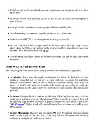 Install	a	good	antivirus	and	anti-spyware	program	on	your	computer	and	keep	them
up-to-date.
	
Password	protect	your	operating	system	so	that	no	one	can	access	your	computer	in
your	absence.
	
Always	perform	a	malware	scan	on	programs	before	installing	them.
	
Avoid	accessing	your	accounts	in	public	places	such	as	cyber	cafes.
	
Make	sure	that	HTTPS	is	on	when	you	are	accessing	your	emails.
	
Do	 not	 click	 on	 the	 links	 in	 your	 email	 or	 forum	 to	 enter	 the	 login	 page.	 Instead
always	type	the	URL	of	the	website	in	the	browser’s	address	bar	and	also	make	sure
that	HTTPS	is	enabled	on	your	login	page.
	
Avoid	storing	your	login	details	on	the	browser	unless	you	are	the	only	user	on	the
computer.
	
Other	Ways	to	Hack	Internet	Users
The	following	are	some	of	the	other	hacking	methods	that	are	common	in	practice:
	
JavaScript:	 Since	 most	 client-side	 applications	 are	 written	 in	 JavaScript,	 it	 also
makes	 a	 wonderful	 tool	 for	 hackers	 to	 write	 malicious	 programs	 for	 exploiting
browser	 vulnerabilities.	 Due	 to	 lack	 of	 security	 awareness	 among	 users,	 they	 can
easily	 be	 fooled	 into	 entering	 sensitive	 information	 or	 navigating	 to	 malicious
websites.	It	can	also	be	used	to	carry	out	other	attacks	such	as	cross-site	scripting	and
phishing.
	
Malware:	Using	malware	is	another	popular	way	of	hacking	Internet	users.	Hackers
make	use	of	malware	programs	like	virus	and	Trojan	horses	to	accomplish	their	task
by	affecting	large	number	of	people.	A	popular	example	of	such	attack	is	the	use	of
“DNSChanger”	Trojan	which	affected	millions	of	Internet	users	by	hijacking	their
DNS	servers.
	
Instant	Messaging:	Attackers	can	also	target	IM	users	by	sending	them	unsolicited
offers	 in	 the	 form	 of	 files	 and	 links.	 This	 may	 mislead	 the	 users	 into	 installing
malware	or	navigating	to	malicious	websites.
 