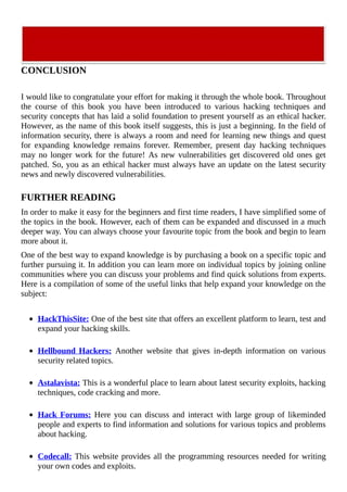 CONCLUSION
	
I	would	like	to	congratulate	your	effort	for	making	it	through	the	whole	book.	Throughout
the	 course	 of	 this	 book	 you	 have	 been	 introduced	 to	 various	 hacking	 techniques	 and
security	concepts	that	has	laid	a	solid	foundation	to	present	yourself	as	an	ethical	hacker.
However,	as	the	name	of	this	book	itself	suggests,	this	is	just	a	beginning.	In	the	field	of
information	security,	there	is	always	a	room	and	need	for	learning	new	things	and	quest
for	 expanding	 knowledge	 remains	 forever.	 Remember,	 present	 day	 hacking	 techniques
may	no	longer	work	for	the	future!	As	new	vulnerabilities	get	discovered	old	ones	get
patched.	So,	you	as	an	ethical	hacker	must	always	have	an	update	on	the	latest	security
news	and	newly	discovered	vulnerabilities.
	
FURTHER	READING
In	order	to	make	it	easy	for	the	beginners	and	first	time	readers,	I	have	simplified	some	of
the	topics	in	the	book.	However,	each	of	them	can	be	expanded	and	discussed	in	a	much
deeper	way.	You	can	always	choose	your	favourite	topic	from	the	book	and	begin	to	learn
more	about	it.
One	of	the	best	way	to	expand	knowledge	is	by	purchasing	a	book	on	a	specific	topic	and
further	pursuing	it.	In	addition	you	can	learn	more	on	individual	topics	by	joining	online
communities	where	you	can	discuss	your	problems	and	find	quick	solutions	from	experts.
Here	is	a	compilation	of	some	of	the	useful	links	that	help	expand	your	knowledge	on	the
subject:
	
HackThisSite:	One	of	the	best	site	that	offers	an	excellent	platform	to	learn,	test	and
expand	your	hacking	skills.
	
Hellbound	Hackers:	 Another	 website	 that	 gives	 in-depth	 information	 on	 various
security	related	topics.
	
Astalavista:	This	is	a	wonderful	place	to	learn	about	latest	security	exploits,	hacking
techniques,	code	cracking	and	more.
	
Hack	Forums:	Here	you	can	discuss	and	interact	with	large	group	of	likeminded
people	and	experts	to	find	information	and	solutions	for	various	topics	and	problems
about	hacking.
	
Codecall:	This	website	provides	all	the	programming	resources	needed	for	writing
your	own	codes	and	exploits.
 