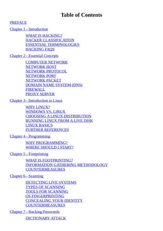 Table	of	Contents
PREFACE
Chapter	1	-	Introduction
WHAT	IS	HACKING?
HACKER	CLASSIFICATION
ESSENTIAL	TERMINOLOGIES
HACKING	FAQS
Chapter	2	-	Essential	Concepts
COMPUTER	NETWORK
NETWORK	HOST
NETWORK	PROTOCOL
NETWORK	PORT
NETWORK	PACKET
DOMAIN	NAME	SYSTEM	(DNS)
FIREWALL
PROXY	SERVER
Chapter	3	-	Introduction	to	Linux
WHY	LINUX?
WINDOWS	VS.	LINUX
CHOOSING	A	LINUX	DISTRIBUTION
RUNNING	LINUX	FROM	A	LIVE	DISK
LINUX	BASICS
FURTHER	REFERENCES
Chapter	4	-	Programming
WHY	PROGRAMMING?
WHERE	SHOULD	I	START?
Chapter	5	-	Footprinting
WHAT	IS	FOOTPRINTING?
INFORMATION	GATHERING	METHODOLOGY
COUNTERMEASURES
Chapter	6	-	Scanning
DETECTING	LIVE	SYSTEMS
TYPES	OF	SCANNING
TOOLS	FOR	SCANNING
OS	FINGERPRINTING
CONCEALING	YOUR	IDENTITY
COUNTERMEASURES
Chapter	7	-	Hacking	Passwords
DICTIONARY	ATTACK
 