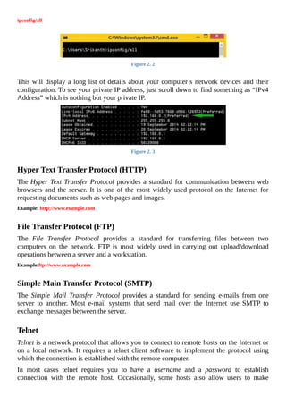 ipconfig/all
	
Figure	2.	2
	
This	will	display	a	long	list	of	details	about	your	computer’s	network	devices	and	their
configuration.	To	see	your	private	IP	address,	just	scroll	down	to	find	something	as	“IPv4
Address”	which	is	nothing	but	your	private	IP.
Figure	2.	3
	
Hyper	Text	Transfer	Protocol	(HTTP)
The	Hyper	Text	Transfer	Protocol	provides	a	standard	for	communication	between	web
browsers	and	the	server.	It	is	one	of	the	most	widely	used	protocol	on	the	Internet	for
requesting	documents	such	as	web	pages	and	images.
Example:	http://www.example.com
	
File	Transfer	Protocol	(FTP)
The	 File	 Transfer	 Protocol	 provides	 a	 standard	 for	 transferring	 files	 between	 two
computers	 on	 the	 network.	 FTP	 is	 most	 widely	 used	 in	 carrying	 out	 upload/download
operations	between	a	server	and	a	workstation.
Example:ftp://www.example.com
	
Simple	Main	Transfer	Protocol	(SMTP)
The	 Simple	 Mail	 Transfer	 Protocol	 provides	 a	 standard	 for	 sending	 e-mails	 from	 one
server	 to	 another.	 Most	 e-mail	 systems	 that	 send	 mail	 over	 the	 Internet	 use	 SMTP	 to
exchange	messages	between	the	server.
	
Telnet
Telnet	is	a	network	protocol	that	allows	you	to	connect	to	remote	hosts	on	the	Internet	or
on	a	local	network.	It	requires	a	telnet	client	software	to	implement	the	protocol	using
which	the	connection	is	established	with	the	remote	computer.
In	 most	 cases	 telnet	 requires	 you	 to	 have	 a	 username	 and	 a	 password	 to	 establish
connection	 with	 the	 remote	 host.	 Occasionally,	 some	 hosts	 also	 allow	 users	 to	 make
 