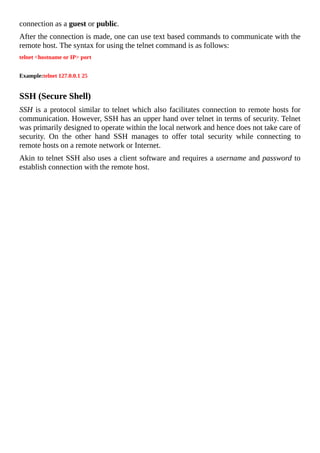 connection	as	a	guest	or	public.
After	the	connection	is	made,	one	can	use	text	based	commands	to	communicate	with	the
remote	host.	The	syntax	for	using	the	telnet	command	is	as	follows:
telnet	<hostname	or	IP>	port
	
Example:telnet	127.0.0.1	25
	
SSH	(Secure	Shell)
SSH	is	a	protocol	similar	to	telnet	which	also	facilitates	connection	to	remote	hosts	for
communication.	However,	SSH	has	an	upper	hand	over	telnet	in	terms	of	security.	Telnet
was	primarily	designed	to	operate	within	the	local	network	and	hence	does	not	take	care	of
security.	 On	 the	 other	 hand	 SSH	 manages	 to	 offer	 total	 security	 while	 connecting	 to
remote	hosts	on	a	remote	network	or	Internet.
Akin	to	telnet	SSH	also	uses	a	client	software	and	requires	a	username	and	password	to
establish	connection	with	the	remote	host.
	
 
