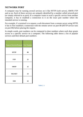NETWORK	PORT
A	computer	may	be	running	several	services	on	it	like	HTTP	(web	server),	SMTP,	FTP
and	so	on.	Each	of	these	services	are	uniquely	identified	by	a	number	called	network	port
(or	simply	referred	to	as	port).	If	a	computer	wants	to	avail	a	specific	service	from	another
computer,	 it	 has	 to	 establish	 a	 connection	 to	 it	 on	 the	 exact	 port	 number	 where	 the
intended	service	is	running.
For	example,	if	a	terminal	is	to	request	a	web	document	from	a	remote	server	using	HTTP,
it	has	to	first	establish	a	connection	with	the	remote	server	on	port	80	(HTTP	service	runs
on	port	80)	before	placing	the	request.
In	simple	words,	port	numbers	can	be	compared	to	door	numbers	where	each	door	grants
access	to	a	specific	service	on	a	computer.	The	following	table	shows	a	list	of	popular
services	and	their	default	port	numbers:
	
	
	Name	of	Service/Protocol
	
	Port	Number
	
	HTTP
	
	80
	
	FTP
	
	21
	
	SMTP
	
	25
	
	TELNET
	
	23
	
	SSH
	
	22
Table	2.	1
	
 