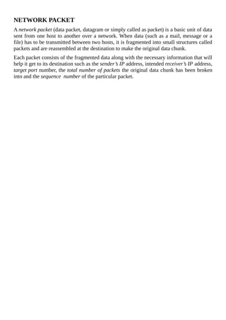 NETWORK	PACKET
A	network	packet	(data	packet,	datagram	or	simply	called	as	packet)	is	a	basic	unit	of	data
sent	from	one	host	to	another	over	a	network.	When	data	(such	as	a	mail,	message	or	a
file)	has	to	be	transmitted	between	two	hosts,	it	is	fragmented	into	small	structures	called
packets	and	are	reassembled	at	the	destination	to	make	the	original	data	chunk.
Each	packet	consists	of	the	fragmented	data	along	with	the	necessary	information	that	will
help	it	get	to	its	destination	such	as	the	sender’s	IP	address,	intended	receiver’s	IP	address,
target	port	number,	the	total	number	of	packets	the	original	data	chunk	has	been	broken
into	and	the	sequence		number	of	the	particular	packet.
	
 