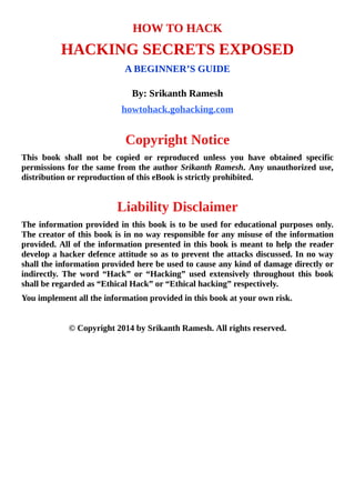 HOW	TO	HACK
HACKING	SECRETS	EXPOSED
A	BEGINNER’S	GUIDE
	
By:	Srikanth	Ramesh
howtohack.gohacking.com
	
Copyright	Notice
This	 book	 shall	 not	 be	 copied	 or	 reproduced	 unless	 you	 have	 obtained	 specific
permissions	for	the	same	from	the	author	Srikanth	Ramesh.	Any	unauthorized	use,
distribution	or	reproduction	of	this	eBook	is	strictly	prohibited.
	
Liability	Disclaimer
The	information	provided	in	this	book	is	to	be	used	for	educational	purposes	only.
The	creator	of	this	book	is	in	no	way	responsible	for	any	misuse	of	the	information
provided.	All	of	the	information	presented	in	this	book	is	meant	to	help	the	reader
develop	a	hacker	defence	attitude	so	as	to	prevent	the	attacks	discussed.	In	no	way
shall	the	information	provided	here	be	used	to	cause	any	kind	of	damage	directly	or
indirectly.	 The	 word	 “Hack”	 or	 “Hacking”	 used	 extensively	 throughout	 this	 book
shall	be	regarded	as	“Ethical	Hack”	or	“Ethical	hacking”	respectively.
You	implement	all	the	information	provided	in	this	book	at	your	own	risk.
	
©	Copyright	2014	by	Srikanth	Ramesh.	All	rights	reserved.
 