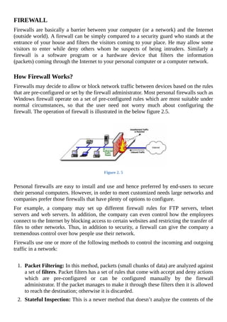 FIREWALL
Firewalls	are	basically	a	barrier	between	your	computer	(or	a	network)	and	the	Internet
(outside	world).	A	firewall	can	be	simply	compared	to	a	security	guard	who	stands	at	the
entrance	of	your	house	and	filters	the	visitors	coming	to	your	place.	He	may	allow	some
visitors	 to	 enter	 while	 deny	 others	 whom	 he	 suspects	 of	 being	 intruders.	 Similarly	 a
firewall	 is	 a	 software	 program	 or	 a	 hardware	 device	 that	 filters	 the	 information
(packets)	coming	through	the	Internet	to	your	personal	computer	or	a	computer	network.
	
How	Firewall	Works?
Firewalls	may	decide	to	allow	or	block	network	traffic	between	devices	based	on	the	rules
that	are	pre-configured	or	set	by	the	firewall	administrator.	Most	personal	firewalls	such	as
Windows	firewall	operate	on	a	set	of	pre-configured	rules	which	are	most	suitable	under
normal	 circumstances,	 so	 that	 the	 user	 need	 not	 worry	 much	 about	 configuring	 the
firewall.	The	operation	of	firewall	is	illustrated	in	the	below	figure	2.5.
	
Figure	2.	5
	
Personal	firewalls	are	easy	to	install	and	use	and	hence	preferred	by	end-users	to	secure
their	personal	computers.	However,	in	order	to	meet	customized	needs	large	networks	and
companies	prefer	those	firewalls	that	have	plenty	of	options	to	configure.
For	 example,	 a	 company	 may	 set	 up	 different	 firewall	 rules	 for	 FTP	 servers,	 telnet
servers	and	web	servers.	In	addition,	the	company	can	even	control	how	the	employees
connect	to	the	Internet	by	blocking	access	to	certain	websites	and	restricting	the	transfer	of
files	to	other	networks.	Thus,	in	addition	to	security,	a	firewall	can	give	the	company	a
tremendous	control	over	how	people	use	their	network.
Firewalls	use	one	or	more	of	the	following	methods	to	control	the	incoming	and	outgoing
traffic	in	a	network:
	
1.	 Packet	Filtering:	In	this	method,	packets	(small	chunks	of	data)	are	analyzed	against
a	set	of	filters.	Packet	filters	has	a	set	of	rules	that	come	with	accept	and	deny	actions
which	 are	 pre-configured	 or	 can	 be	 configured	 manually	 by	 the	 firewall
administrator.	If	the	packet	manages	to	make	it	through	these	filters	then	it	is	allowed
to	reach	the	destination;	otherwise	it	is	discarded.
2.	 Stateful	Inspection:	This	is	a	newer	method	that	doesn’t	analyze	the	contents	of	the
 