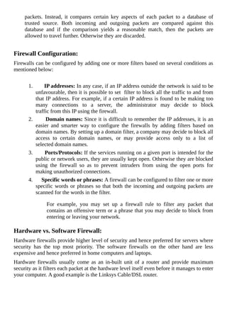 packets.	 Instead,	 it	 compares	 certain	 key	 aspects	 of	 each	 packet	 to	 a	 database	 of
trusted	 source.	 Both	 incoming	 and	 outgoing	 packets	 are	 compared	 against	 this
database	 and	 if	 the	 comparison	 yields	 a	 reasonable	 match,	 then	 the	 packets	 are
allowed	to	travel	further.	Otherwise	they	are	discarded.
	
Firewall	Configuration:
Firewalls	can	be	configured	by	adding	one	or	more	filters	based	on	several	conditions	as
mentioned	below:
	
1.	 											IP	addresses:	In	any	case,	if	an	IP	address	outside	the	network	is	said	to	be
unfavourable,	then	it	is	possible	to	set		filter	to	block	all	the	traffic	to	and	from
that	IP	address.	For	example,	if	a	certain	IP	address	is	found	to	be	making	too
many	 connections	 to	 a	 server,	 the	 administrator	 may	 decide	 to	 block
traffic	from	this	IP	using	the	firewall.
2.	 	 	 	 	 	 	 	 	 	 	 Domain	names:	Since	it	is	difficult	to	remember	the	IP	addresses,	it	is	an
easier	 and	 smarter	 way	 to	 configure	 the	 firewalls	 by	 adding	 filters	 based	 on
domain	names.	By	setting	up	a	domain	filter,	a	company	may	decide	to	block	all
access	 to	 certain	 domain	 names,	 or	 may	 provide	 access	 only	 to	 a	 list	 of
selected	domain	names.
3.	 	 	 	 	 	 	 	 	 	 	 Ports/Protocols:	If	the	services	running	on	a	given	port	is	intended	for	the
public	or	network	users,	they	are	usually	kept	open.	Otherwise	they	are	blocked
using	 the	 firewall	 so	 as	 to	 prevent	 intruders	 from	 using	 the	 open	 ports	 for
making	unauthorized	connections.
4.	 										Specific	words	or	phrases:	A	firewall	can	be	configured	to	filter	one	or	more
specific	words	or	phrases	so	that	both	the	incoming	and	outgoing	packets	are
scanned	for	the	words	in	the	filter.
For	 example,	 you	 may	 set	 up	 a	 firewall	 rule	 to	 filter	 any	 packet	 that
contains	an	offensive	term	or	a	phrase	that	you	may	decide	to	block	from
entering	or	leaving	your	network.
	
Hardware	vs.	Software	Firewall:
Hardware	firewalls	provide	higher	level	of	security	and	hence	preferred	for	servers	where
security	 has	 the	 top	 most	 priority.	 The	 software	 firewalls	 on	 the	 other	 hand	 are	 less
expensive	and	hence	preferred	in	home	computers	and	laptops.
Hardware	 firewalls	 usually	 come	 as	 an	 in-built	 unit	 of	 a	 router	 and	 provide	 maximum
security	as	it	filters	each	packet	at	the	hardware	level	itself	even	before	it	manages	to	enter
your	computer.	A	good	example	is	the	Linksys	Cable/DSL	router.
	
 