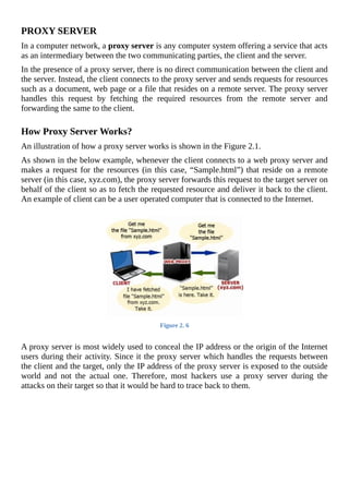 PROXY	SERVER
In	a	computer	network,	a	proxy	server	is	any	computer	system	offering	a	service	that	acts
as	an	intermediary	between	the	two	communicating	parties,	the	client	and	the	server.
In	the	presence	of	a	proxy	server,	there	is	no	direct	communication	between	the	client	and
the	server.	Instead,	the	client	connects	to	the	proxy	server	and	sends	requests	for	resources
such	as	a	document,	web	page	or	a	file	that	resides	on	a	remote	server.	The	proxy	server
handles	 this	 request	 by	 fetching	 the	 required	 resources	 from	 the	 remote	 server	 and
forwarding	the	same	to	the	client.
	
How	Proxy	Server	Works?
An	illustration	of	how	a	proxy	server	works	is	shown	in	the	Figure	2.1.
As	shown	in	the	below	example,	whenever	the	client	connects	to	a	web	proxy	server	and
makes	a	request	for	the	resources	(in	this	case,	“Sample.html”)	that	reside	on	a	remote
server	(in	this	case,	xyz.com),	the	proxy	server	forwards	this	request	to	the	target	server	on
behalf	of	the	client	so	as	to	fetch	the	requested	resource	and	deliver	it	back	to	the	client.
An	example	of	client	can	be	a	user	operated	computer	that	is	connected	to	the	Internet.
	
Figure	2.	6
	
A	proxy	server	is	most	widely	used	to	conceal	the	IP	address	or	the	origin	of	the	Internet
users	during	their	activity.	Since	it	the	proxy	server	which	handles	the	requests	between
the	client	and	the	target,	only	the	IP	address	of	the	proxy	server	is	exposed	to	the	outside
world	 and	 not	 the	 actual	 one.	 Therefore,	 most	 hackers	 use	 a	 proxy	 server	 during	 the
attacks	on	their	target	so	that	it	would	be	hard	to	trace	back	to	them.
 