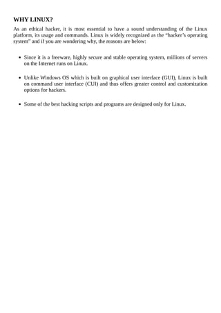 WHY	LINUX?
As	 an	 ethical	 hacker,	 it	 is	 most	 essential	 to	 have	 a	 sound	 understanding	 of	 the	 Linux
platform,	its	usage	and	commands.	Linux	is	widely	recognized	as	the	“hacker’s	operating
system”	and	if	you	are	wondering	why,	the	reasons	are	below:
	
Since	it	is	a	freeware,	highly	secure	and	stable	operating	system,	millions	of	servers
on	the	Internet	runs	on	Linux.
	
Unlike	Windows	OS	which	is	built	on	graphical	user	interface	(GUI),	Linux	is	built
on	command	user	interface	(CUI)	and	thus	offers	greater	control	and	customization
options	for	hackers.
	
Some	of	the	best	hacking	scripts	and	programs	are	designed	only	for	Linux.
	
 