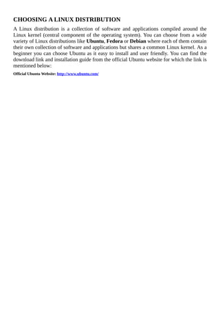 CHOOSING	A	LINUX	DISTRIBUTION
A	 Linux	 distribution	 is	 a	 collection	 of	 software	 and	 applications	 compiled	 around	 the
Linux	kernel	(central	component	of	the	operating	system).	You	can	choose	from	a	wide
variety	of	Linux	distributions	like	Ubuntu,	Fedora	or	Debian	where	each	of	them	contain
their	own	collection	of	software	and	applications	but	shares	a	common	Linux	kernel.	As	a
beginner	you	can	choose	Ubuntu	as	it	easy	to	install	and	user	friendly.	You	can	find	the
download	link	and	installation	guide	from	the	official	Ubuntu	website	for	which	the	link	is
mentioned	below:
Official	Ubuntu	Website:	http://www.ubuntu.com/
	
 