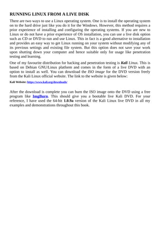 RUNNING	LINUX	FROM	A	LIVE	DISK
There	are	two	ways	to	use	a	Linux	operating	system.	One	is	to	install	the	operating	system
on	to	the	hard	drive	just	like	you	do	it	for	the	Windows.	However,	this	method	requires	a
prior	experience	of	installing	and	configuring	the	operating	systems.	If	you	are	new	to
Linux	or	do	not	have	a	prior	experience	of	OS	installation,	you	can	use	a	live	disk	option
such	as	CD	or	DVD	to	run	and	use	Linux.	This	in	fact	is	a	good	alternative	to	installation
and	provides	an	easy	way	to	get	Linux	running	on	your	system	without	modifying	any	of
its	 previous	 settings	 and	 existing	 file	 system.	 But	 this	 option	 does	 not	 save	 your	 work
upon	 shutting	 down	 your	 computer	 and	 hence	 suitable	 only	 for	 usage	 like	 penetration
testing	and	learning.
One	of	my	favourite	distribution	for	hacking	and	penetration	testing	is	Kali	Linux.	This	is
based	 on	 Debian	 GNU/Linux	 platform	 and	 comes	 in	 the	 form	 of	 a	 live	 DVD	 with	 an
option	to	install	as	well.	You	can	download	the	ISO	image	for	the	DVD	version	freely
from	the	Kali	Linux	official	website.	The	link	to	the	website	is	given	below:
Kali	Website:	https://www.kali.org/downloads/
	
After	the	download	is	complete	you	can	burn	the	ISO	image	onto	the	DVD	using	a	free
program	 like	 ImgBurn.	 This	 should	 give	 you	 a	 bootable	 live	 Kali	 DVD.	 For	 your
reference,	I	have	used	the	64-bit	1.0.9a	version	of	the	Kali	Linux	live	DVD	in	all	my
examples	and	demonstrations	throughout	this	book.
	
 