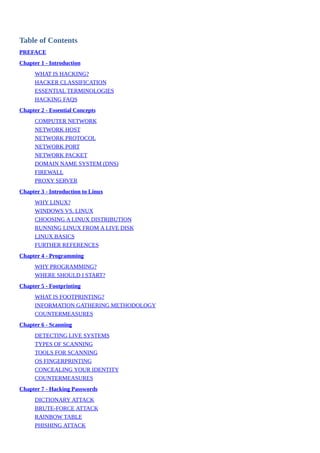 Table	of	Contents
PREFACE
Chapter	1	-	Introduction
WHAT	IS	HACKING?
HACKER	CLASSIFICATION
ESSENTIAL	TERMINOLOGIES
HACKING	FAQS
Chapter	2	-	Essential	Concepts
COMPUTER	NETWORK
NETWORK	HOST
NETWORK	PROTOCOL
NETWORK	PORT
NETWORK	PACKET
DOMAIN	NAME	SYSTEM	(DNS)
FIREWALL
PROXY	SERVER
Chapter	3	-	Introduction	to	Linux
WHY	LINUX?
WINDOWS	VS.	LINUX
CHOOSING	A	LINUX	DISTRIBUTION
RUNNING	LINUX	FROM	A	LIVE	DISK
LINUX	BASICS
FURTHER	REFERENCES
Chapter	4	-	Programming
WHY	PROGRAMMING?
WHERE	SHOULD	I	START?
Chapter	5	-	Footprinting
WHAT	IS	FOOTPRINTING?
INFORMATION	GATHERING	METHODOLOGY
COUNTERMEASURES
Chapter	6	-	Scanning
DETECTING	LIVE	SYSTEMS
TYPES	OF	SCANNING
TOOLS	FOR	SCANNING
OS	FINGERPRINTING
CONCEALING	YOUR	IDENTITY
COUNTERMEASURES
Chapter	7	-	Hacking	Passwords
DICTIONARY	ATTACK
BRUTE-FORCE	ATTACK
RAINBOW	TABLE
PHISHING	ATTACK
 