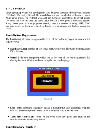 LINUX	BASICS
Linux	operating	system	was	developed	in	1991	by	Linus	Torvalds	when	he	was	a	student
of	Helsinki	University,	Finland.	He	posted	about	the	source	code	that	he	developed	in	the
Minix	news	group.	The	feedback	was	good	and	the	source	code	started	to	spread	around
the	 world	 via	 FTP	 and	 over	 the	 years	 Linux	 became	 a	 very	 popular	 operating	 system.
Today,	many	great	network	programs,	security	tools	and	servers	including	DNS,	Email
and	Web	server	are	being	developed	for	Linux	by	programmers	and	hackers	around	the
world.
	
Linux	System	Organization
The	functioning	of	Linux	is	organized	in	terms	of	the	following	layers	as	shown	in	the
Figure	below:
	
Hardware	Layer	consists	of	the	actual	hardware	devices	like	CPU,	Memory,	Hard
Disk	Drive	etc.
	
Kernel	is	the	core	component	which	lies	at	the	heart	of	the	operating	system	that
directly	interacts	with	the	hardware	using	the	machine	language.
	
Figure	3.	1
	
	
Shell	(or	the	command	interpreter)	acts	as	a	mediator	that	takes	commands	from	the
user	and	then	conveys	them	to	the	kernel	which	ultimately	executes	them.
	
Tools	 and	 Applications	 reside	 on	 the	 outer	 crust	 and	 gives	 user	 most	 of	 the
functionalities	of	an	operating	system.
	
Linux	Directory	Structure
 