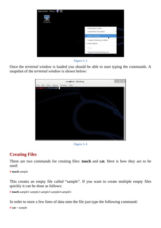Figure	3.	3
Once	the	terminal	window	is	loaded	you	should	be	able	to	start	typing	the	commands.	A
snapshot	of	the	terminal	window	is	shown	below:
	
Figure	3.	4
	
Creating	Files
There	are	two	commands	for	creating	files:	touch	and	cat.	Here	is	how	they	are	to	be
used:
#	touch	sample
	
This	 creates	 an	 empty	 file	 called	 “sample”.	 If	 you	 want	 to	 create	 multiple	 empty	 files
quickly	it	can	be	done	as	follows:
#	touch	sample1	sample2	sample3	sample4	sample5
	
In	order	to	store	a	few	lines	of	data	onto	the	file	just	type	the	following	command:
#	cat	>	sample
	
 