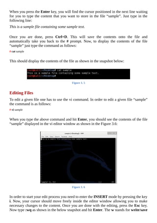 When	you	press	the	Enter	key,	you	will	find	the	cursor	positioned	in	the	next	line	waiting
for	you	to	type	the	content	that	you	want	to	store	in	the	file	“sample”.	Just	type	in	the
following	line:
This	is	a	sample	file	containing	some	sample	text.
	
Once	 you	 are	 done,	 press	 Ctrl+D.	 This	 will	 save	 the	 contents	 onto	 the	 file	 and
automatically	 take	 you	 back	 to	 the	 #	 prompt.	 Now,	 to	 display	 the	 contents	 of	 the	 file
“sample”	just	type	the	command	as	follows:
#	cat	sample
	
This	should	display	the	contents	of	the	file	as	shown	in	the	snapshot	below:
	
Figure	3.	5
	
Editing	Files
To	edit	a	given	file	one	has	to	use	the	vi	command.	In	order	to	edit	a	given	file	“sample”
the	command	is	as	follows:
#	vi	sample
	
When	you	type	the	above	command	and	hit	Enter,	you	should	see	the	contents	of	the	file
“sample”	displayed	in	the	vi	editor	window	as	shown	in	the	Figure	3.6:
	
Figure	3.	6
	
In	order	to	start	your	edit	process	you	need	to	enter	the	INSERT	mode	by	pressing	the	key
i.	Now,	your	cursor	should	move	freely	inside	the	editor	window	allowing	you	to	make
necessary	changes	to	the	content.	Once	you	are	done	with	the	editing,	press	the	Esc	key.
Now	type	:wq	as	shown	in	the	below	snapshot	and	hit	Enter.	The	w	stands	for	write/save
 